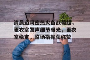 关于清晨迈阿密热火备战葡超，更衣室发声细节曝光，更衣室稳定，临场指挥获称赞的信息中欧体育中国官网